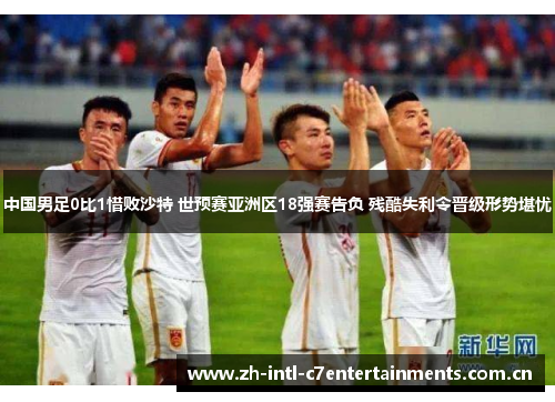 中国男足0比1惜败沙特 世预赛亚洲区18强赛告负 残酷失利令晋级形势堪忧 中国男足0比1惜败沙特 世预赛亚洲区18强赛告负 残酷失利令晋级形势堪忧