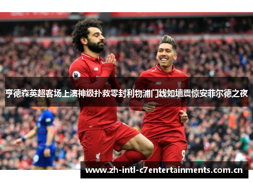 亨德森英超客场上演神级扑救零封利物浦门线如墙震惊安菲尔德之夜 亨德森英超客场上演神级扑救零封利物浦门线如墙震惊安菲尔德之夜